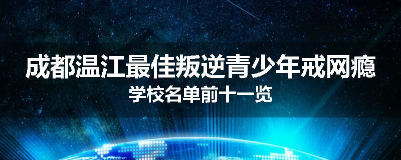成都温江最佳叛逆青少年戒网瘾学校名单前十一览