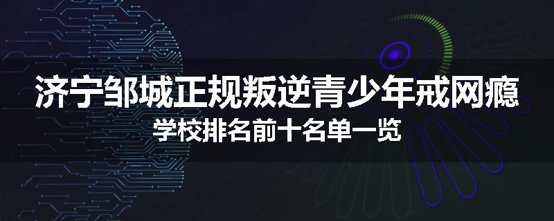 济宁邹城正规叛逆青少年戒网瘾学校排名前十名单一览