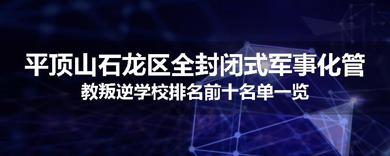 平顶山石龙区全封闭式军事化管教叛逆学校排名前十名单一览