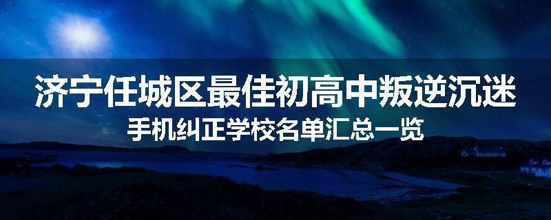 济宁任城区最佳初高中叛逆沉迷手机纠正学校名单汇总一览