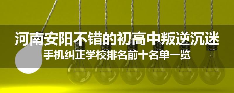 河南安阳不错的初高中叛逆沉迷手机纠正学校排名前十名单一览
