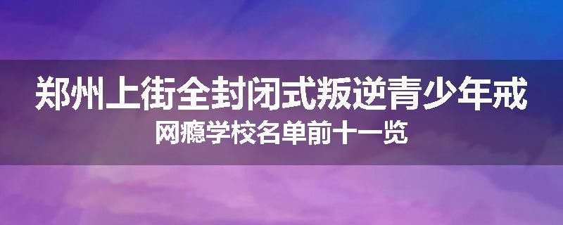 郑州上街全封闭式叛逆青少年戒网瘾学校名单前十一览