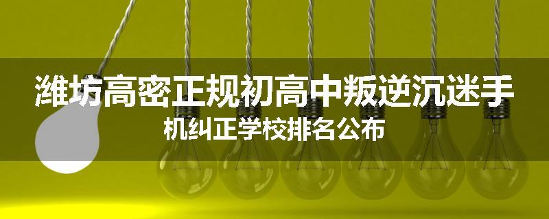 潍坊高密正规初高中叛逆沉迷手机纠正学校排名公布
