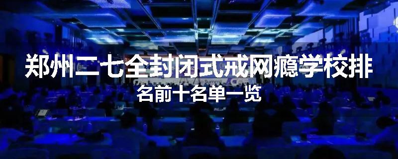 郑州二七全封闭式戒网瘾学校排名前十名单一览