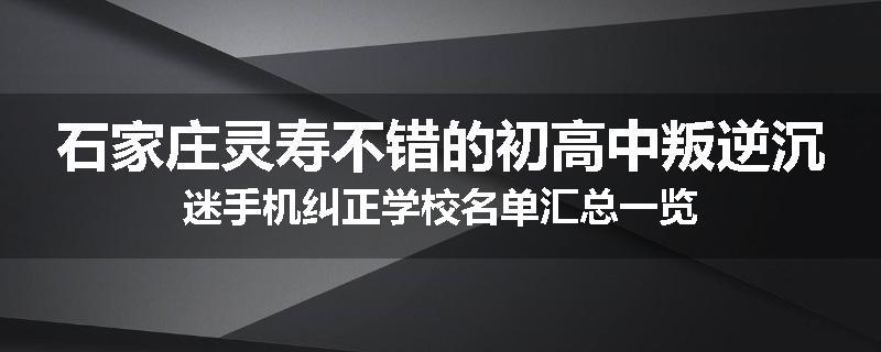 石家庄灵寿不错的初高中叛逆沉迷手机纠正学校名单汇总一览