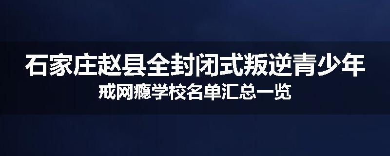 石家庄赵县全封闭式叛逆青少年戒网瘾学校名单汇总一览
