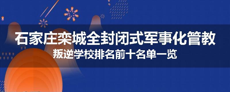 石家庄栾城全封闭式军事化管教叛逆学校排名前十名单一览