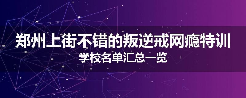 郑州上街不错的叛逆戒网瘾特训学校名单汇总一览