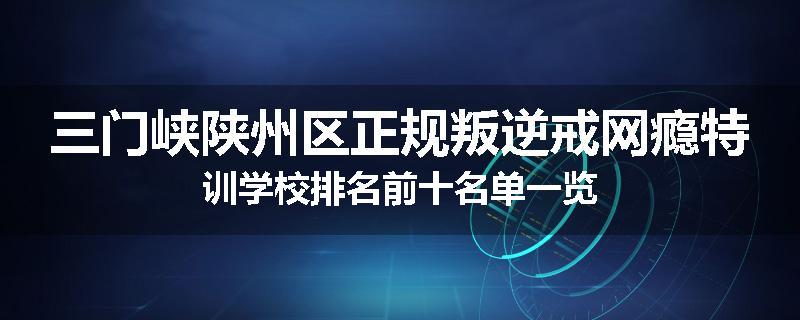 三门峡陕州区正规叛逆戒网瘾特训学校排名前十名单一览