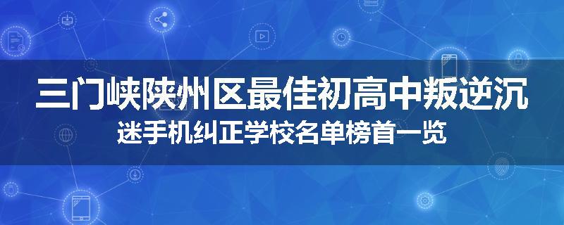 三门峡陕州区最佳初高中叛逆沉迷手机纠正学校名单榜首一览