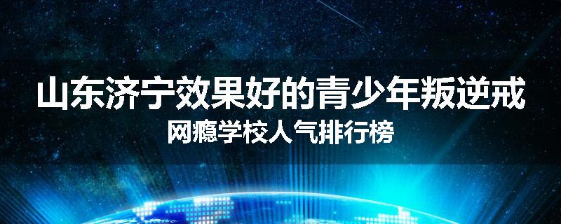 山东济宁效果好的青少年叛逆戒网瘾学校人气排行榜