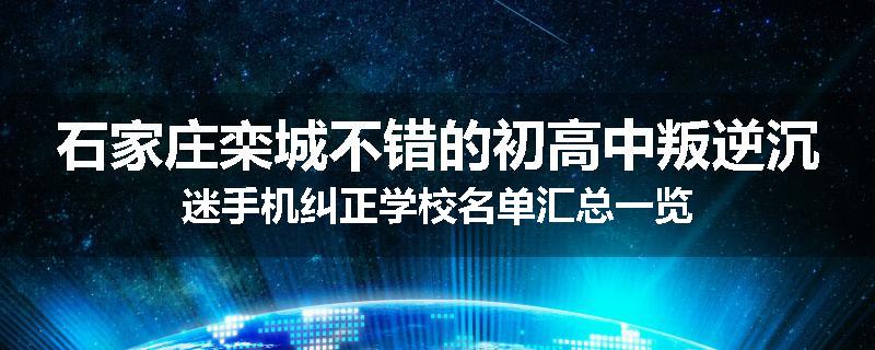石家庄栾城不错的初高中叛逆沉迷手机纠正学校名单汇总一览
