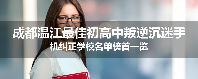 成都温江最佳初高中叛逆沉迷手机纠正学校名单榜首一览