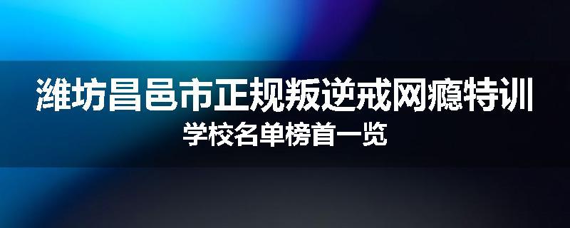 潍坊昌邑市正规叛逆戒网瘾特训学校名单榜首一览