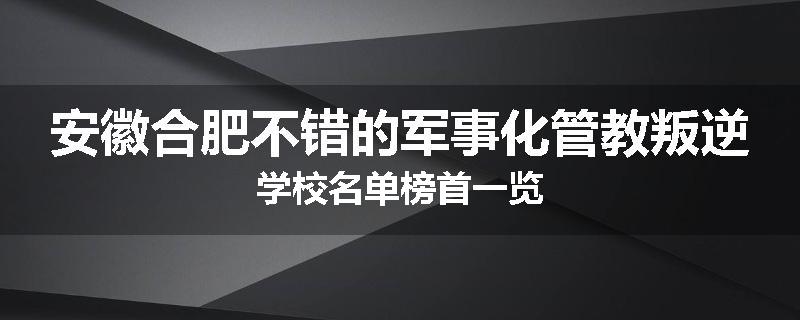 安徽合肥不错的军事化管教叛逆学校名单榜首一览