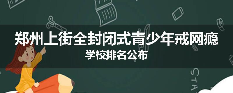 郑州上街全封闭式青少年戒网瘾学校排名公布