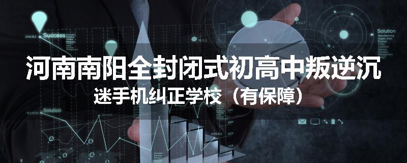河南南阳全封闭式初高中叛逆沉迷手机纠正学校（有保障）