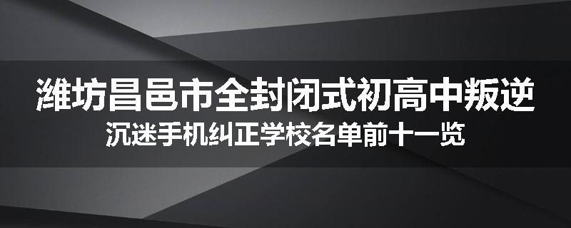 潍坊昌邑市全封闭式初高中叛逆沉迷手机纠正学校名单前十一览