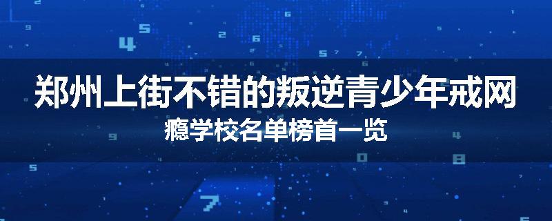 郑州上街不错的叛逆青少年戒网瘾学校名单榜首一览