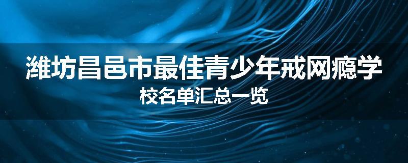 潍坊昌邑市最佳青少年戒网瘾学校名单汇总一览