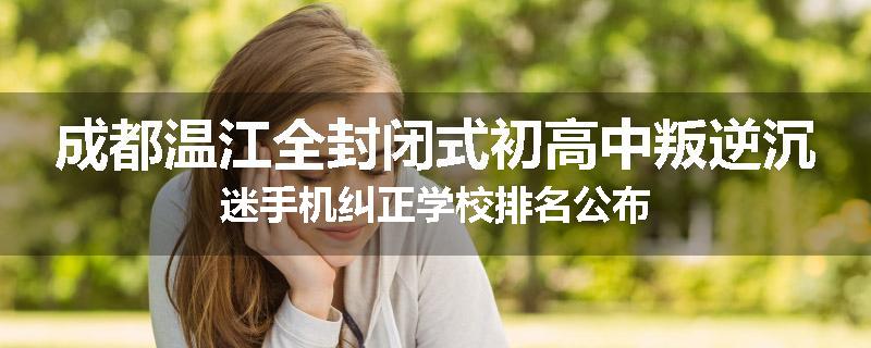 成都温江全封闭式初高中叛逆沉迷手机纠正学校排名公布