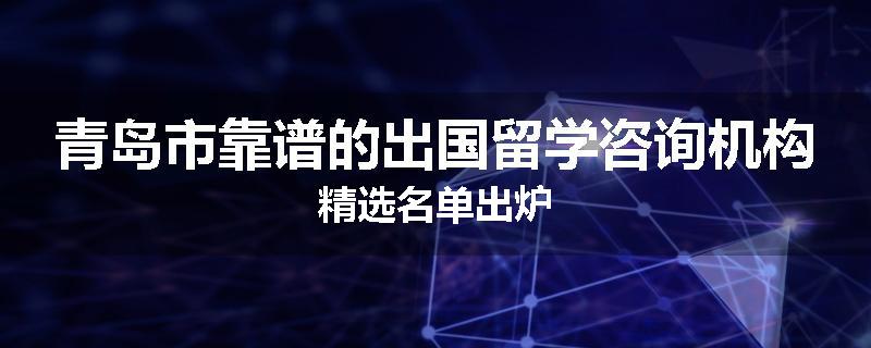 青岛市靠谱的出国留学咨询机构精选名单出炉