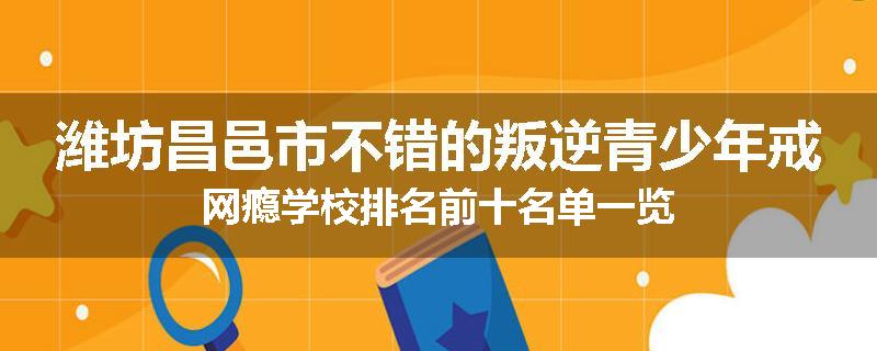 潍坊昌邑市不错的叛逆青少年戒网瘾学校排名前十名单一览