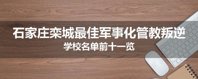 石家庄栾城最佳军事化管教叛逆学校名单前十一览