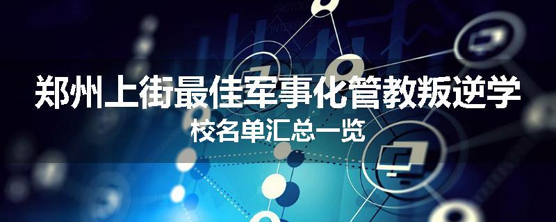 郑州上街最佳军事化管教叛逆学校名单汇总一览