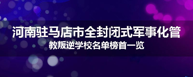 河南驻马店市全封闭式军事化管教叛逆学校名单榜首一览