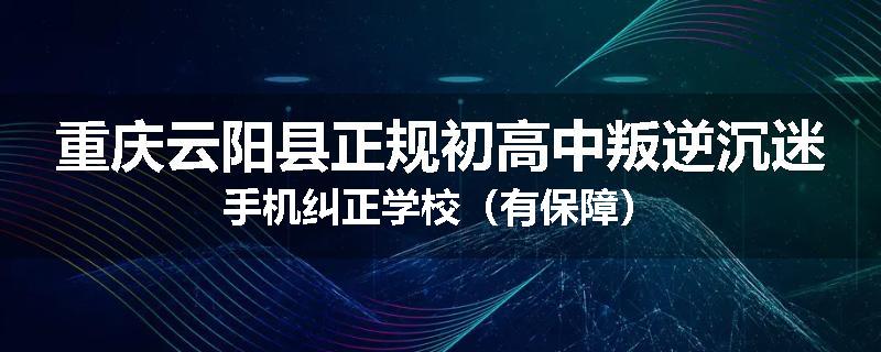重庆云阳县正规初高中叛逆沉迷手机纠正学校（有保障）