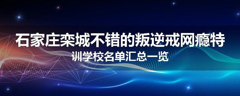 石家庄栾城不错的叛逆戒网瘾特训学校名单汇总一览