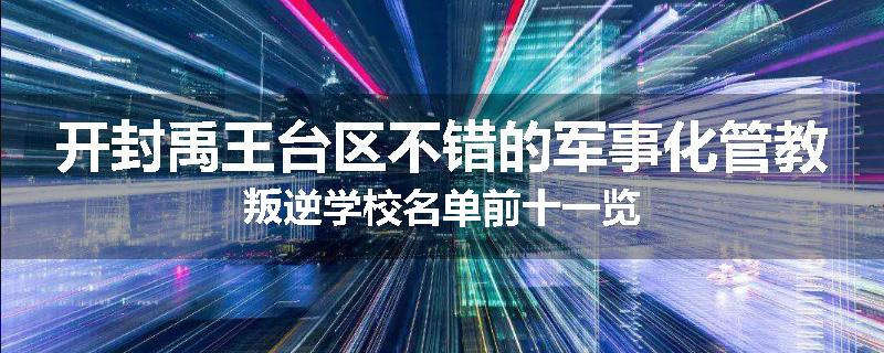 开封禹王台区不错的军事化管教叛逆学校名单前十一览