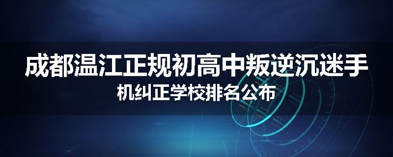 成都温江正规初高中叛逆沉迷手机纠正学校排名公布