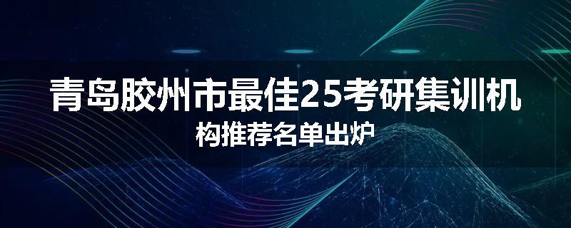 青岛胶州市最佳25考研集训机构推荐名单出炉