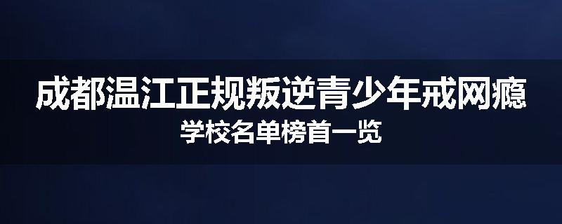成都温江正规叛逆青少年戒网瘾学校名单榜首一览