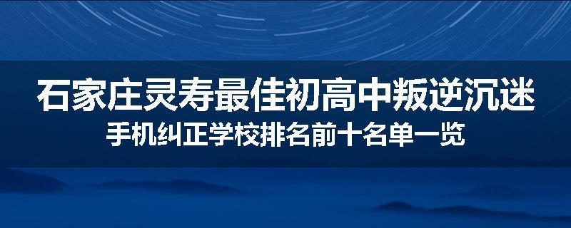 石家庄灵寿最佳初高中叛逆沉迷手机纠正学校排名前十名单一览