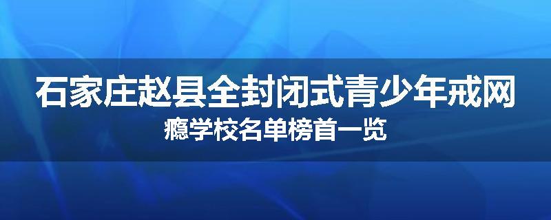 石家庄赵县全封闭式青少年戒网瘾学校名单榜首一览
