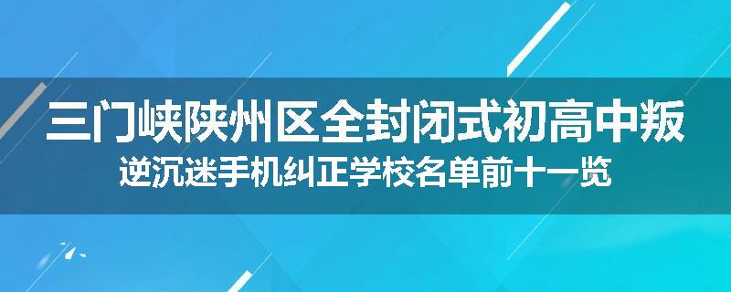 三门峡陕州区全封闭式初高中叛逆沉迷手机纠正学校名单前十一览
