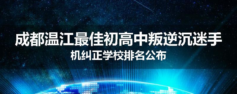 成都温江最佳初高中叛逆沉迷手机纠正学校排名公布