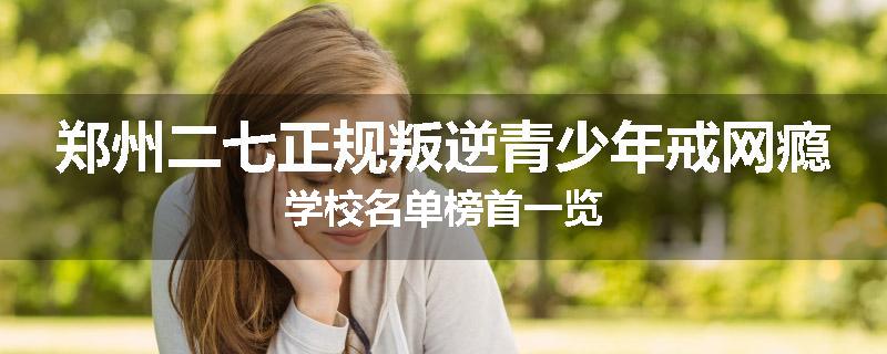 郑州二七正规叛逆青少年戒网瘾学校名单榜首一览