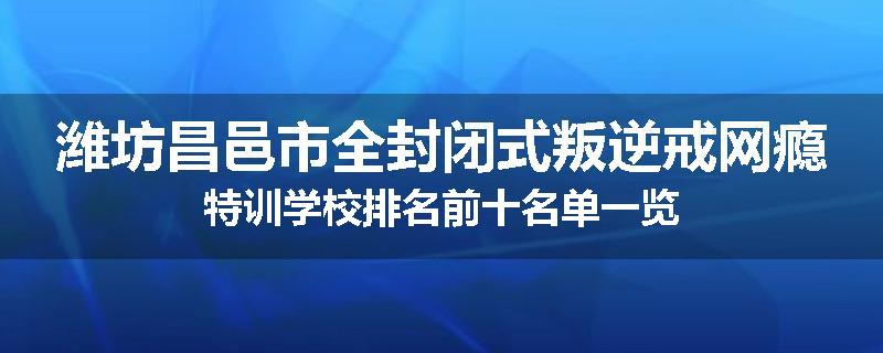 潍坊昌邑市全封闭式叛逆戒网瘾特训学校排名前十名单一览