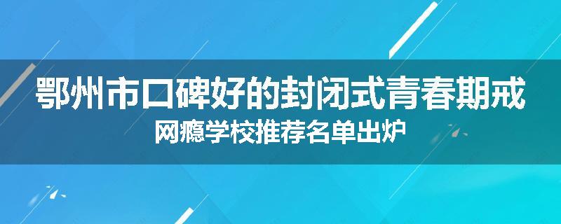 鄂州市口碑好的封闭式青春期戒网瘾学校推荐名单出炉