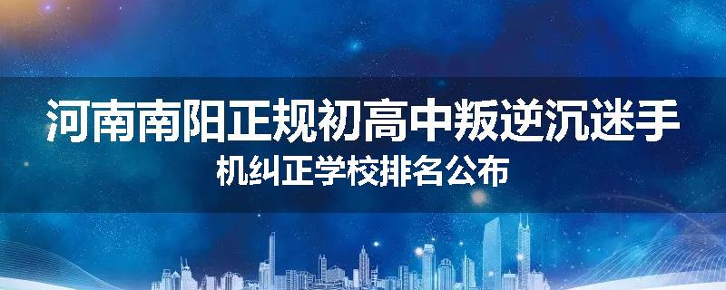 河南南阳正规初高中叛逆沉迷手机纠正学校排名公布