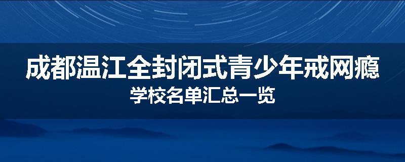 成都温江全封闭式青少年戒网瘾学校名单汇总一览