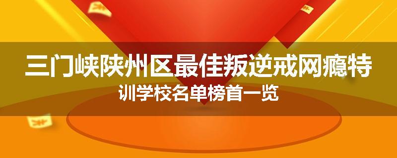 三门峡陕州区最佳叛逆戒网瘾特训学校名单榜首一览