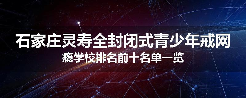 石家庄灵寿全封闭式青少年戒网瘾学校排名前十名单一览