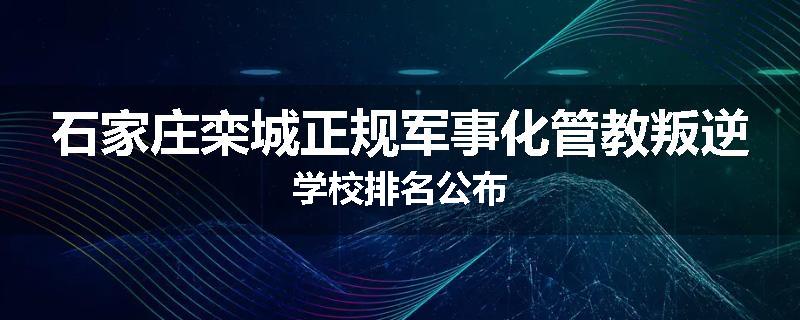 石家庄栾城正规军事化管教叛逆学校排名公布