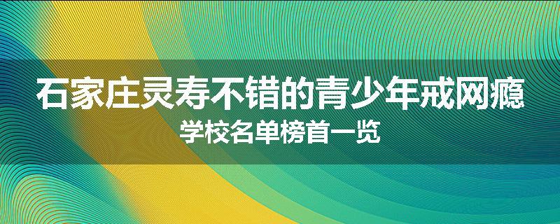 石家庄灵寿不错的青少年戒网瘾学校名单榜首一览