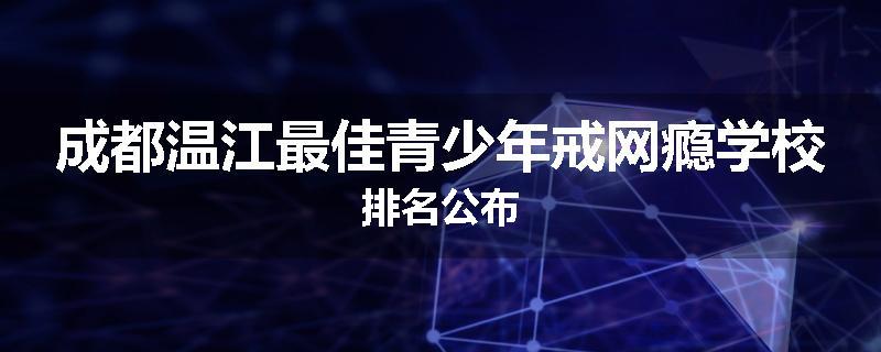 成都温江最佳青少年戒网瘾学校排名公布